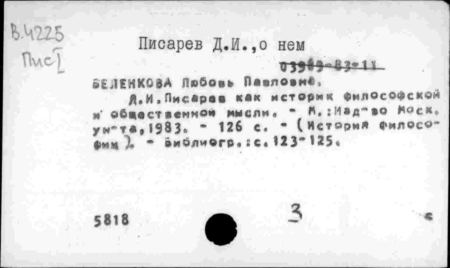 ﻿Ь-ЧШ
П«с<) [и*
Писарев Д.И.,о нем
вЕЛЕНКОВА Любовь Павлови*,
Л,И.Писаре« «•« историк философском и' обжа ст в вммои имели. “ А.:Иад",во Нос*. ун-та,1983» * 126 с. - (История филосо-фим )• * виблиогр«: с. 123* 125«
5818